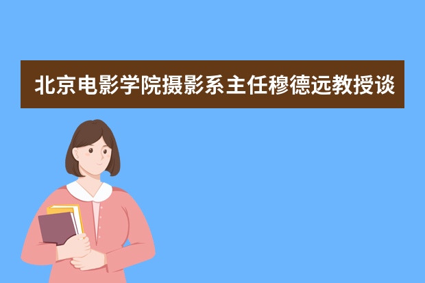 北京电影学院摄影系主任穆德远教授谈本科招生：文化与专业并重 培养复合型人才